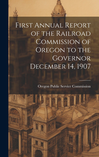 First Annual Report of the Railroad Commission of Oregon to the Governor December 14, 1907 First Annual Report of the Railroad Commission of Oregon to the Governor December 14, 1907