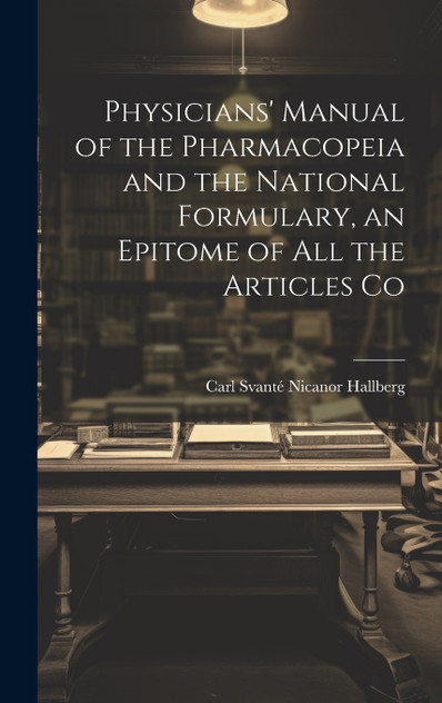 Physicians' Manual of the Pharmacopeia and the National Formulary, an Epitome of all the Articles Co Physicians' Manual of the Pharmacopeia and the National Formulary, an Epitome of all the Articles Co