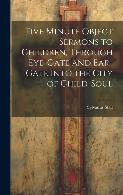 Five Minute Object Sermons to Children, Through Eye-gate and Ear-gate Into the City of Child-soul Five Minute Object Sermons to Children, Through Eye-gate and Ear-gate Into the City of Child-soul