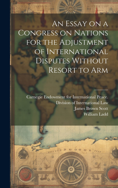 An Essay on a Congress on Nations for the Adjustment of International Disputes Without Resort to Arm An Essay on a Congress on Nations for the Adjustment of International Disputes Without Resort to Arm