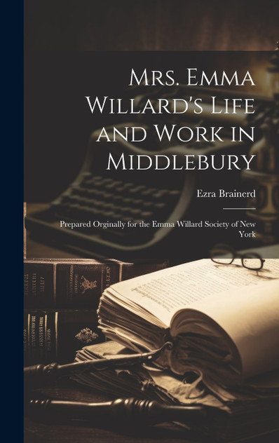 Mrs. Emma Willard's Life and Work in Middlebury; Prepared Orginally for the Emma Willard Society of New York Mrs. Emma Willard's Life and Work in Middlebury; Prepared Orginally for the Emma Willard Society of New York