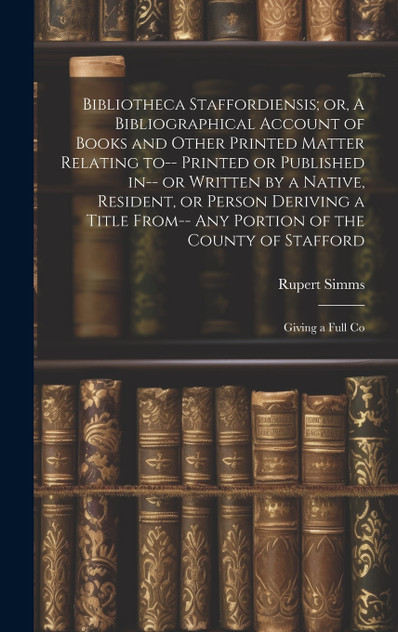 Bibliotheca Staffordiensis; or, A Bibliographical Account of Books and Other Printed Matter Relating to-- Printed or Published in-- or Written by a Native, Resident, or Person Deriving a Title From-- any Portion of the County of Stafford Bibliotheca Staffordiensis; or, A Bibliographical Account of Books and Other Printed Matter Relating to-- Printed or Published in-- or Written by a Native, Resident, or Person Deriving a Title From-- any Portion of the County of Stafford