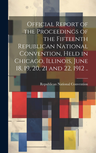 Official Report of the Proceedings of the Fifteenth Republican National Convention, Held in Chicago, Illinois, June 18, 19, 20, 21 and 22, 1912 .. Official Report of the Proceedings of the Fifteenth Republican National Convention, Held in Chicago, Illinois, June 18, 19, 20, 21 and 22, 1912 ..