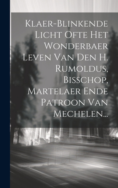 Klaer-blinkende Licht Ofte Het Wonderbaer Leven Van Den H. Rumoldus, Bisschop, Martelaer Ende Patroon Van Mechelen... Klaer-blinkende Licht Ofte Het Wonderbaer Leven Van Den H. Rumoldus, Bisschop, Martelaer Ende Patroon Van Mechelen...