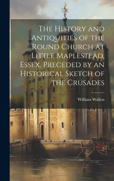 The History and Antiquities of the Round Church at Little Maplestead, Essex. Preceded by an Historical Sketch of the Crusades The History and Antiquities of the Round Church at Little Maplestead, Essex. Preceded by an Historical Sketch of the Crusades