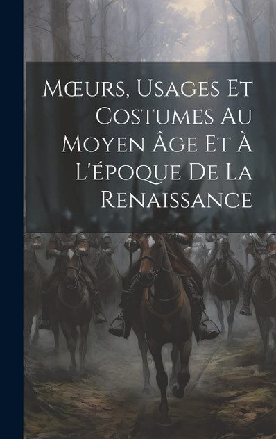 Mœurs, Usages Et Costumes Au Moyen Âge Et À L'époque De La Renaissance Mœurs, Usages Et Costumes Au Moyen Âge Et À L'époque De La Renaissance