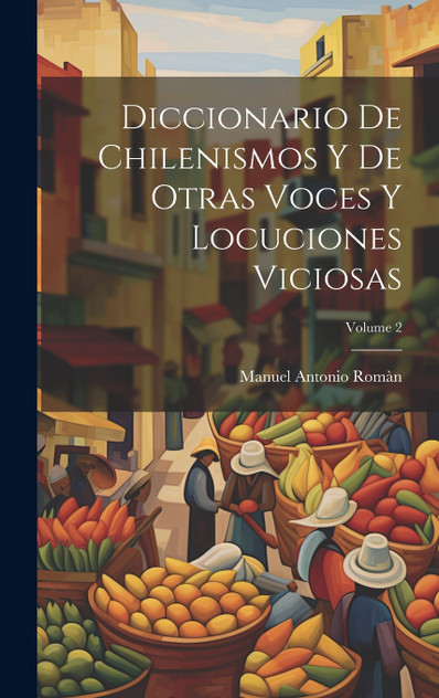 Diccionario De Chilenismos Y De Otras Voces Y Locuciones Viciosas; Volume 2 Diccionario De Chilenismos Y De Otras Voces Y Locuciones Viciosas; Volume 2