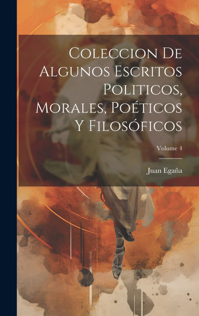 Coleccion De Algunos Escritos Politicos, Morales, Poéticos Y Filosóficos; Volume 4 Coleccion De Algunos Escritos Politicos, Morales, Poéticos Y Filosóficos; Volume 4