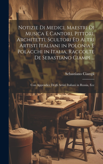 Notizie Di Medici, Maestri Di Musica E Cantori, Pittori, Architetti, Scultori Ed Altri Artisti Italiani in Polonia E Polacchi in Italia, Raccolte De Sebastiano Ciampi ... Notizie Di Medici, Maestri Di Musica E Cantori, Pittori, Architetti, Scultori Ed Altri Artisti Italiani in Polonia E Polacchi in Italia, Raccolte De Sebastiano Ciampi ...