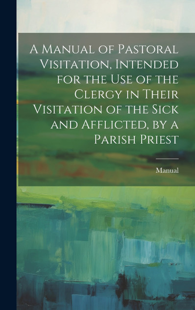 A Manual of Pastoral Visitation, Intended for the Use of the Clergy in Their Visitation of the Sick and Afflicted, by a Parish Priest A Manual of Pastoral Visitation, Intended for the Use of the Clergy in Their Visitation of the Sick and Afflicted, by a Parish Priest