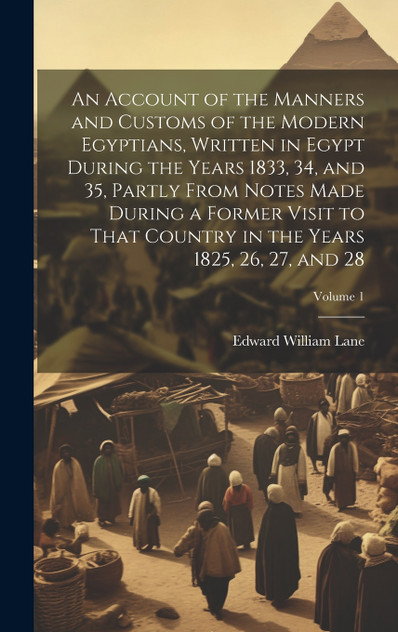 An Account of the Manners and Customs of the Modern Egyptians, Written in Egypt During the Years 1833, 34, and 35, Partly From Notes Made During a Former Visit to That Country in the Years 1825, 26, 27, and 28; Volume 1 An Account of the Manners and Customs of the Modern Egyptians, Written in Egypt During the Years 1833, 34, and 35, Partly From Notes Made During a Former Visit to That Country in the Years 1825, 26, 27, and 28; Volume 1