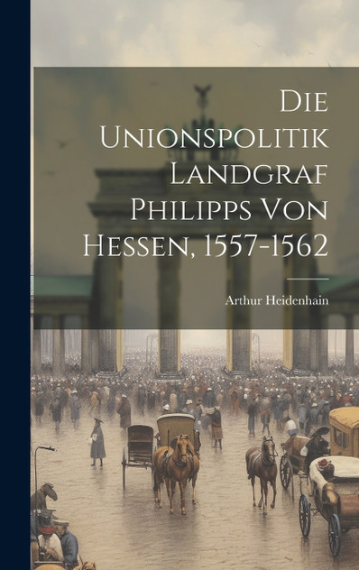Die Unionspolitik Landgraf Philipps Von Hessen, 1557-1562 Die Unionspolitik Landgraf Philipps Von Hessen, 1557-1562