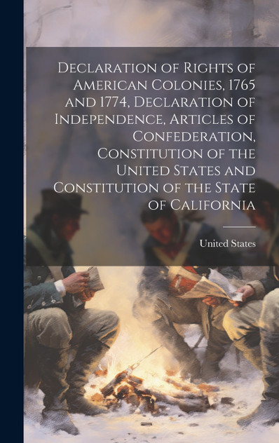 Declaration of Rights of American Colonies, 1765 and 1774, Declaration of Independence, Articles of Confederation, Constitution of the United States and Constitution of the State of California Declaration of Rights of American Colonies, 1765 and 1774, Declaration of Independence, Articles of Confederation, Constitution of the United States and Constitution of the State of California