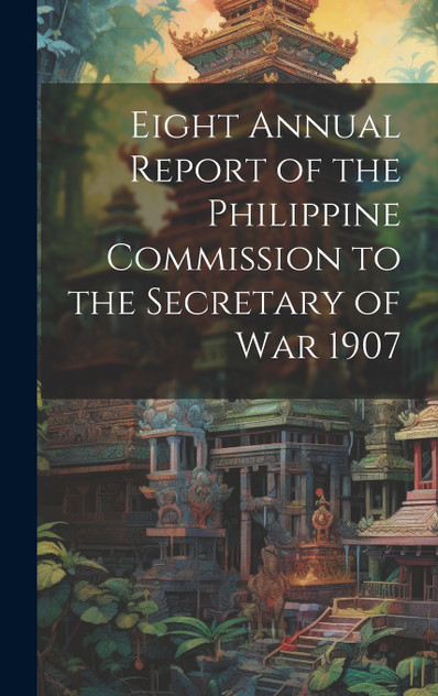 Eight Annual Report of the Philippine Commission to the Secretary of War 1907 Eight Annual Report of the Philippine Commission to the Secretary of War 1907