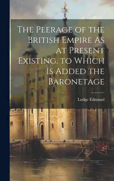 The Peerage of the British Empire As at Present Existing. to Which Is Added the Baronetage The Peerage of the British Empire As at Present Existing. to Which Is Added the Baronetage
