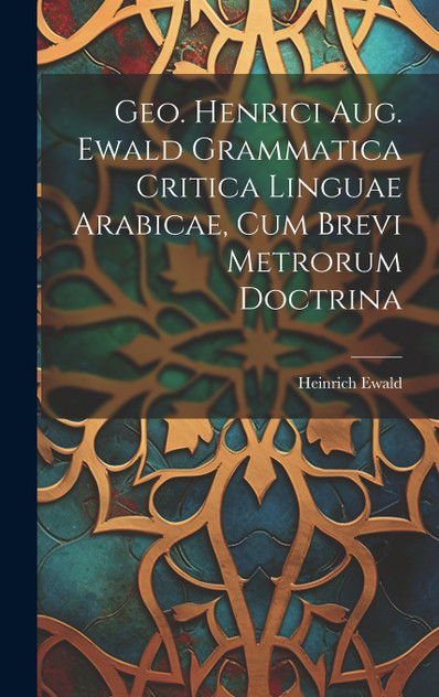 Geo. Henrici Aug. Ewald Grammatica Critica Linguae Arabicae, Cum Brevi Metrorum Doctrina Geo. Henrici Aug. Ewald Grammatica Critica Linguae Arabicae, Cum Brevi Metrorum Doctrina