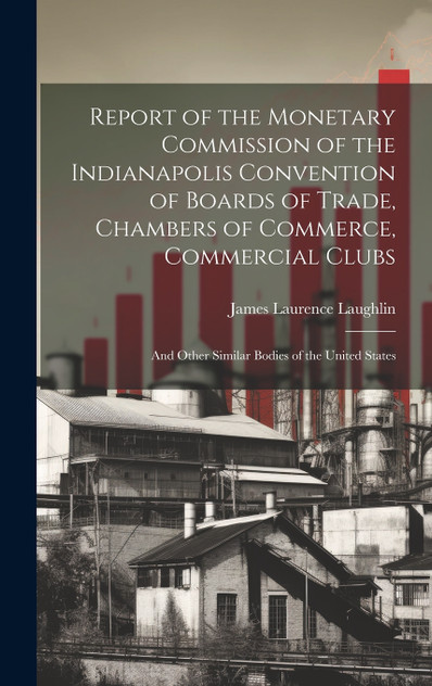 Report of the Monetary Commission of the Indianapolis Convention of Boards of Trade, Chambers of Commerce, Commercial Clubs Report of the Monetary Commission of the Indianapolis Convention of Boards of Trade, Chambers of Commerce, Commercial Clubs