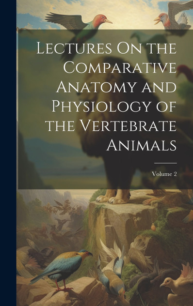 Lectures On the Comparative Anatomy and Physiology of the Vertebrate Animals; Volume 2 Lectures On the Comparative Anatomy and Physiology of the Vertebrate Animals; Volume 2