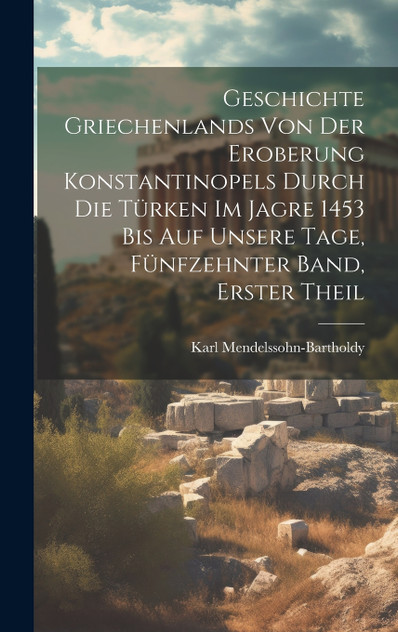 Geschichte Griechenlands von der Eroberung Konstantinopels durch die Türken im Jagre 1453 bis auf Unsere Tage, Fünfzehnter Band, Erster Theil Geschichte Griechenlands von der Eroberung Konstantinopels durch die Türken im Jagre 1453 bis auf Unsere Tage, Fünfzehnter Band, Erster Theil
