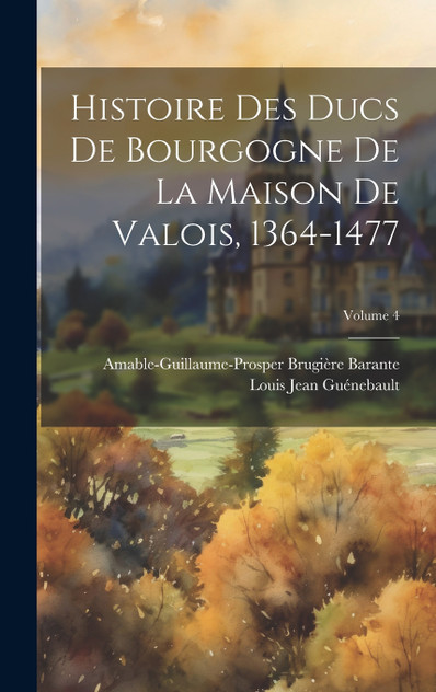 Histoire Des Ducs De Bourgogne De La Maison De Valois, 1364-1477; Volume 4 Histoire Des Ducs De Bourgogne De La Maison De Valois, 1364-1477; Volume 4
