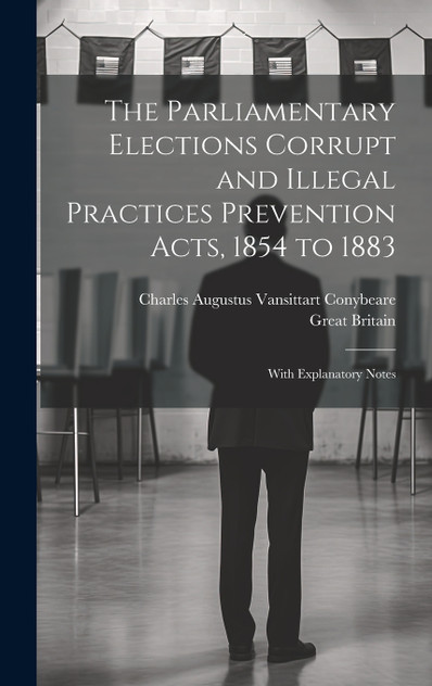 The Parliamentary Elections Corrupt and Illegal Practices Prevention Acts, 1854 to 1883 The Parliamentary Elections Corrupt and Illegal Practices Prevention Acts, 1854 to 1883