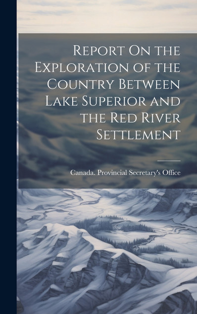 Report On the Exploration of the Country Between Lake Superior and the Red River Settlement Report On the Exploration of the Country Between Lake Superior and the Red River Settlement