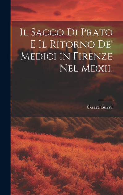Il Sacco Di Prato E Il Ritorno De' Medici in Firenze Nel Mdxii. Il Sacco Di Prato E Il Ritorno De' Medici in Firenze Nel Mdxii.
