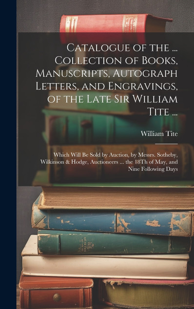 Catalogue of the ... Collection of Books, Manuscripts, Autograph Letters, and Engravings, of the Late Sir William Tite ... Catalogue of the ... Collection of Books, Manuscripts, Autograph Letters, and Engravings, of the Late Sir William Tite ...