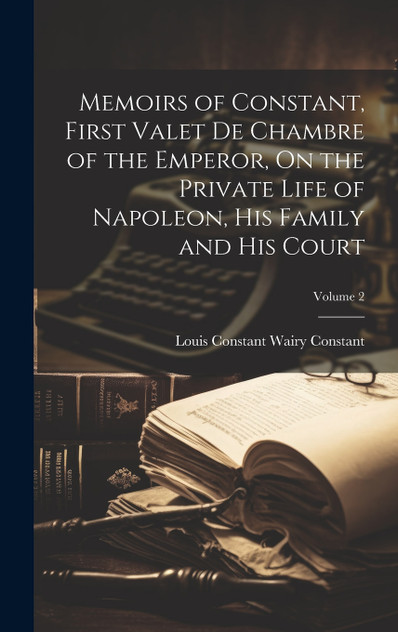 Memoirs of Constant, First Valet De Chambre of the Emperor, On the Private Life of Napoleon, His Family and His Court; Volume 2 Memoirs of Constant, First Valet De Chambre of the Emperor, On the Private Life of Napoleon, His Family and His Court; Volume 2