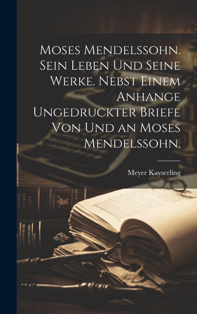 Moses Mendelssohn. Sein Leben und seine Werke. Nebst einem Anhange ungedruckter Briefe von und an Moses Mendelssohn. Moses Mendelssohn. Sein Leben und seine Werke. Nebst einem Anhange ungedruckter Briefe von und an Moses Mendelssohn.