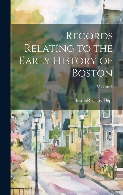 Records Relating to the Early History of Boston; Volume 6 Records Relating to the Early History of Boston; Volume 6