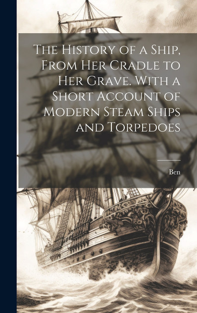 The History of a Ship, From Her Cradle to Her Grave. With a Short Account of Modern Steam Ships and Torpedoes The History of a Ship, From Her Cradle to Her Grave. With a Short Account of Modern Steam Ships and Torpedoes