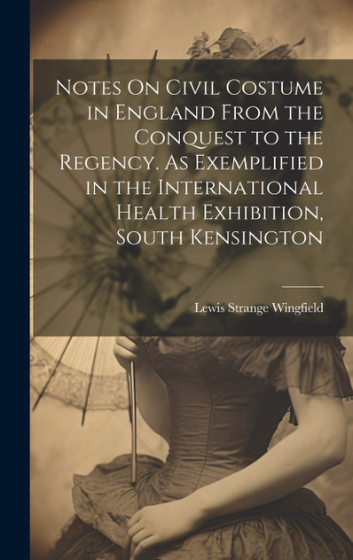 Notes On Civil Costume in England From the Conquest to the Regency. As Exemplified in the International Health Exhibition, South Kensington Notes On Civil Costume in England From the Conquest to the Regency. As Exemplified in the International Health Exhibition, South Kensington