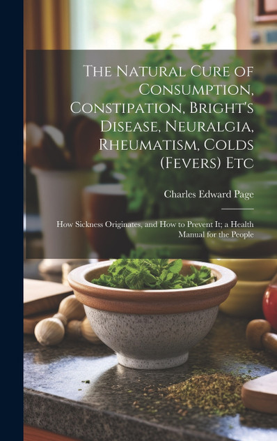 The Natural Cure of Consumption, Constipation, Bright's Disease, Neuralgia, Rheumatism, Colds (Fevers) Etc The Natural Cure of Consumption, Constipation, Bright's Disease, Neuralgia, Rheumatism, Colds (Fevers) Etc