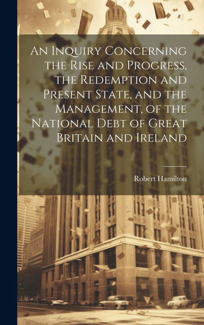 An Inquiry Concerning the Rise and Progress, the Redemption and Present State, and the Management, of the National Debt of Great Britain and Ireland An Inquiry Concerning the Rise and Progress, the Redemption and Present State, and the Management, of the National Debt of Great Britain and Ireland