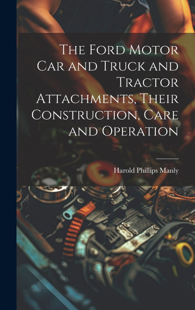 The Ford Motor Car and Truck and Tractor Attachments, Their Construction, Care and Operation The Ford Motor Car and Truck and Tractor Attachments, Their Construction, Care and Operation