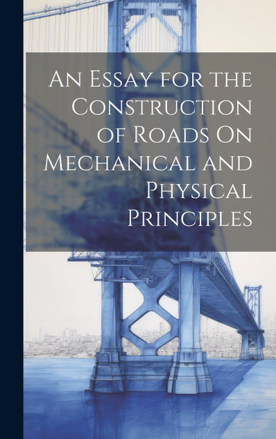 An Essay for the Construction of Roads On Mechanical and Physical Principles An Essay for the Construction of Roads On Mechanical and Physical Principles
