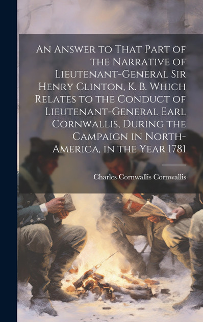An Answer to That Part of the Narrative of Lieutenant-General Sir Henry Clinton, K. B. Which Relates to the Conduct of Lieutenant-General Earl Cornwallis, During the Campaign in North-America, in the Year 1781