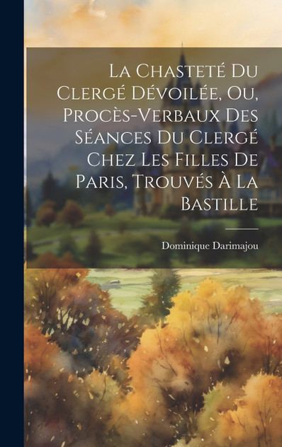 La Chasteté Du Clergé Dévoilée, Ou, Procès-Verbaux Des Séances Du Clergé Chez Les Filles De Paris, Trouvés À La Bastille