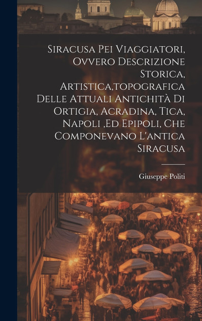 Siracusa Pei Viaggiatori, Ovvero Descrizione Storica, Artistica,topografica Delle Attuali Antichità Di Ortigia, Acradina, Tica, Napoli ,ed Epipoli, Che Componevano L'antica Siracusa