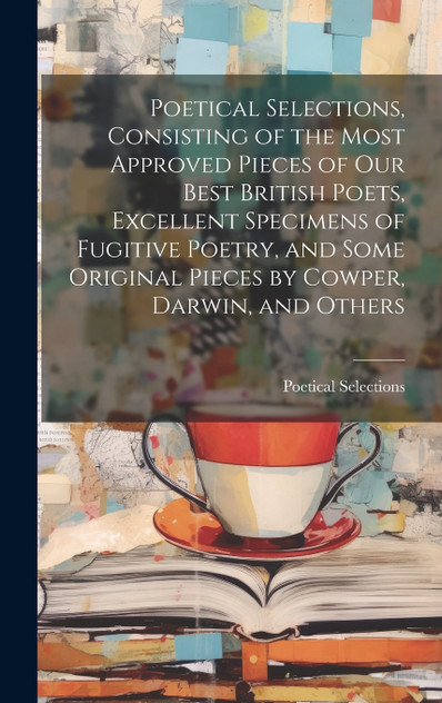 Poetical Selections, Consisting of the Most Approved Pieces of Our Best British Poets, Excellent Specimens of Fugitive Poetry, and Some Original Pieces by Cowper, Darwin, and Others Poetical Selections, Consisting of the Most Approved Pieces of Our Best British Poets, Excellent Specimens of Fugitive Poetry, and Some Original Pieces by Cowper, Darwin, and Others