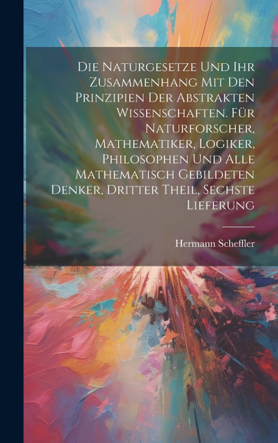 Die Naturgesetze und ihr Zusammenhang mit den Prinzipien der abstrakten Wissenschaften. Für Naturforscher, Mathematiker, Logiker, Philosophen und alle mathematisch Gebildeten Denker, Dritter Theil, Sechste Lieferung Die Naturgesetze und ihr Zusammenhang mit den Prinzipien der abstrakten Wissenschaften. Für Naturforscher, Mathematiker, Logiker, Philosophen und alle mathematisch Gebildeten Denker, Dritter Theil, Sechste Lieferung
