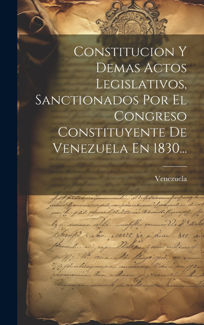 Constitucion Y Demas Actos Legislativos, Sanctionados Por El Congreso Constituyente De Venezuela En 1830... Constitucion Y Demas Actos Legislativos, Sanctionados Por El Congreso Constituyente De Venezuela En 1830...