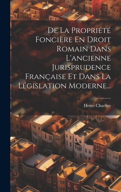 De La Propriété Foncière En Droit Romain Dans L'ancienne Jurisprudence Française Et Dans La Législation Moderne... De La Propriété Foncière En Droit Romain Dans L'ancienne Jurisprudence Française Et Dans La Législation Moderne...