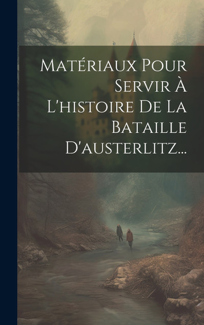 Matériaux Pour Servir À L'histoire De La Bataille D'austerlitz... Matériaux Pour Servir À L'histoire De La Bataille D'austerlitz...