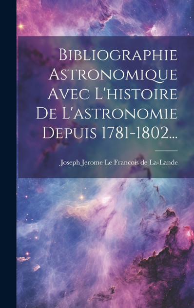 Bibliographie Astronomique Avec L'histoire De L'astronomie Depuis 1781-1802... Bibliographie Astronomique Avec L'histoire De L'astronomie Depuis 1781-1802...