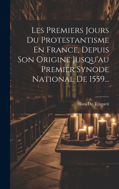 Les Premiers Jours Du Protestantisme En France, Depuis Son Origine Jusqu'au Premier Synode National De 1559... Les Premiers Jours Du Protestantisme En France, Depuis Son Origine Jusqu'au Premier Synode National De 1559...