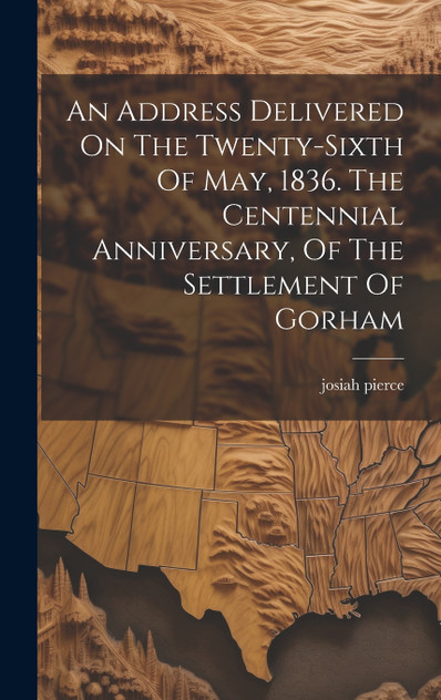 An Address Delivered On The Twenty-sixth Of May, 1836. The Centennial Anniversary, Of The Settlement Of Gorham An Address Delivered On The Twenty-sixth Of May, 1836. The Centennial Anniversary, Of The Settlement Of Gorham
