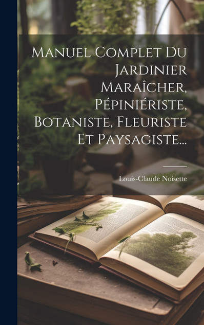 Manuel Complet Du Jardinier Maraîcher, Pépiniériste, Botaniste, Fleuriste Et Paysagiste...