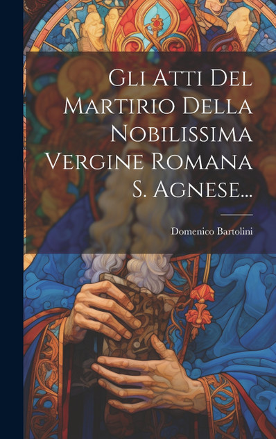 Gli Atti Del Martirio Della Nobilissima Vergine Romana S. Agnese... Gli Atti Del Martirio Della Nobilissima Vergine Romana S. Agnese...